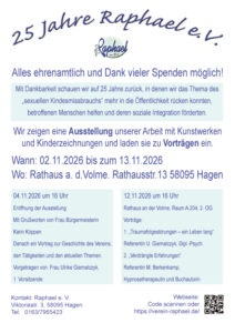 25 Jahre Raphael e.V. Wenn Sie den Verein näher kennenlernen möchten, kommen Sie zur Eröffnung am: 04.11.2026 um 16 Uhr Eröffnung der Ausstellung. Im Rathaus an der Volme, Rathausstr. 13 58095 Hagen und es gibt 2 weitere Vorträge am:
12.11.2026 um 16 Uhr
Rathaus an der Volme, Raum A.204, 2. OG
Vorträge:
1. „Traumafolgestörungen – ein Leben lang“
Referentin U. Giernalczyk, Dipl.-Psych.
2. „Verdrängte Erfahrungen“
Referentin M. Berkenkamp,
Hypnosetherapeutin und Buchautorin